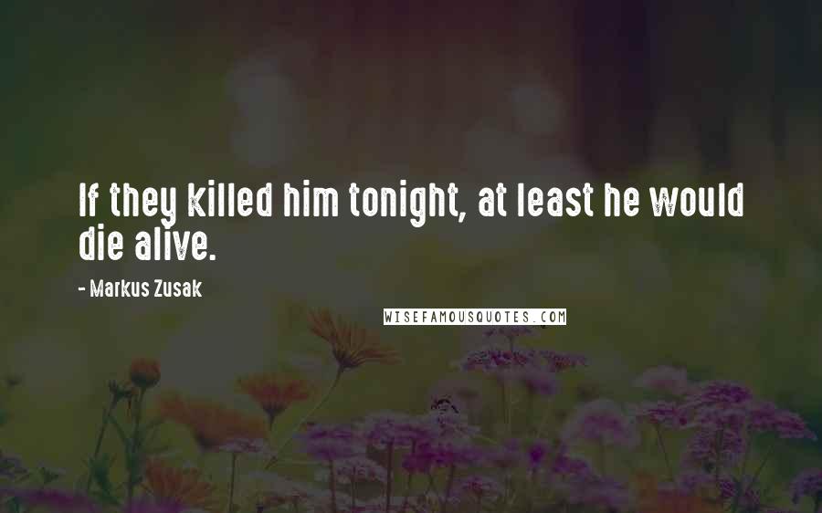 Markus Zusak Quotes: If they killed him tonight, at least he would die alive.