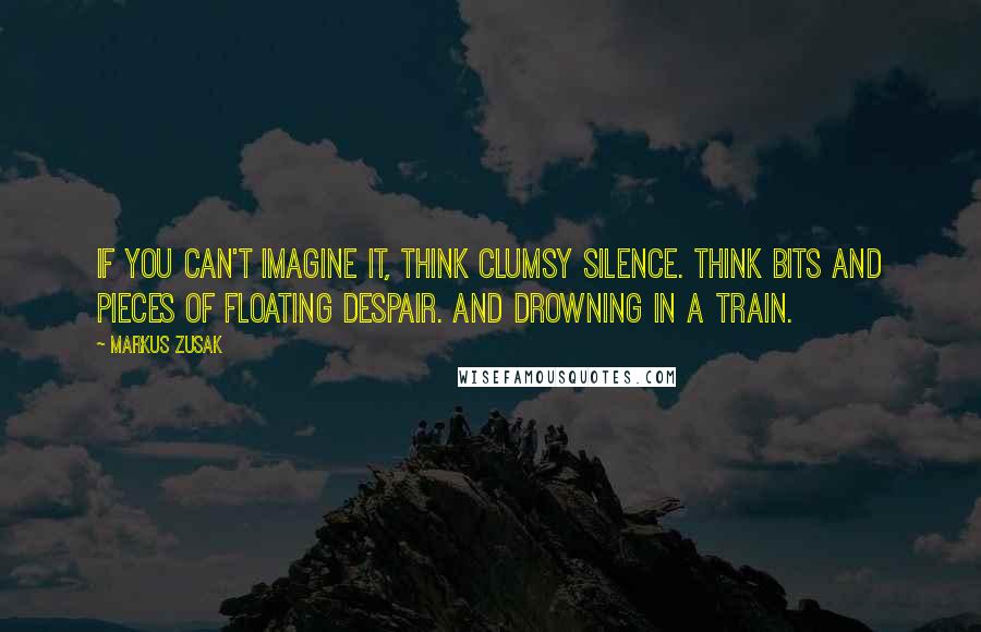 Markus Zusak Quotes: If you can't imagine it, think clumsy silence. Think bits and pieces of floating despair. And drowning in a train.