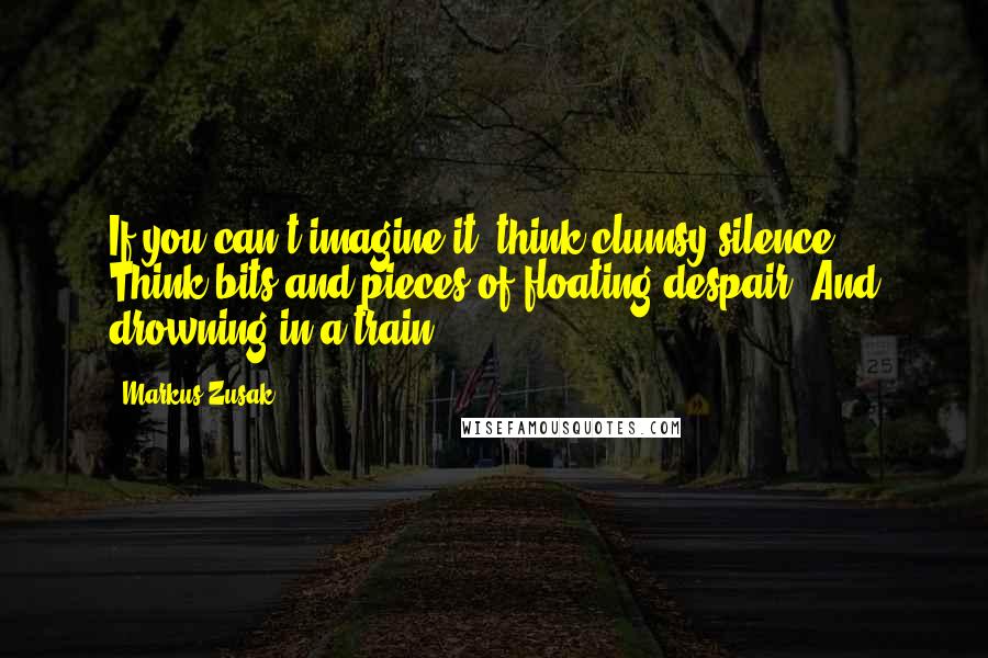 Markus Zusak Quotes: If you can't imagine it, think clumsy silence. Think bits and pieces of floating despair. And drowning in a train.