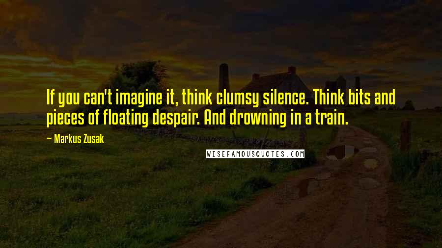 Markus Zusak Quotes: If you can't imagine it, think clumsy silence. Think bits and pieces of floating despair. And drowning in a train.