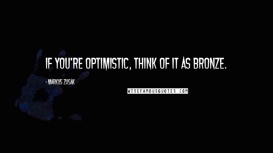 Markus Zusak Quotes: If you're optimistic, think of it as bronze.