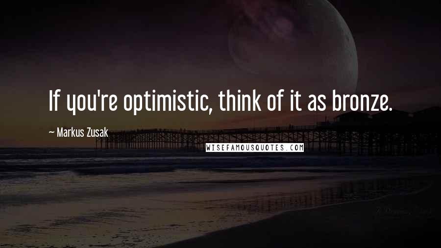 Markus Zusak Quotes: If you're optimistic, think of it as bronze.