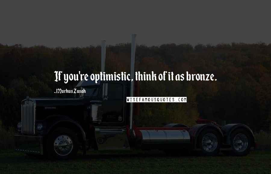 Markus Zusak Quotes: If you're optimistic, think of it as bronze.