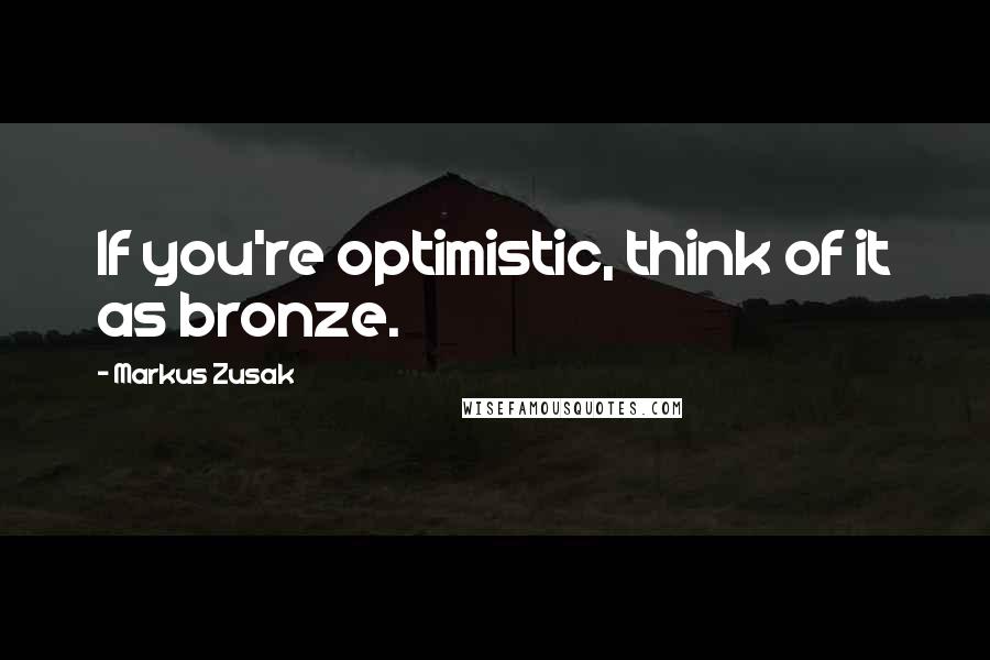 Markus Zusak Quotes: If you're optimistic, think of it as bronze.