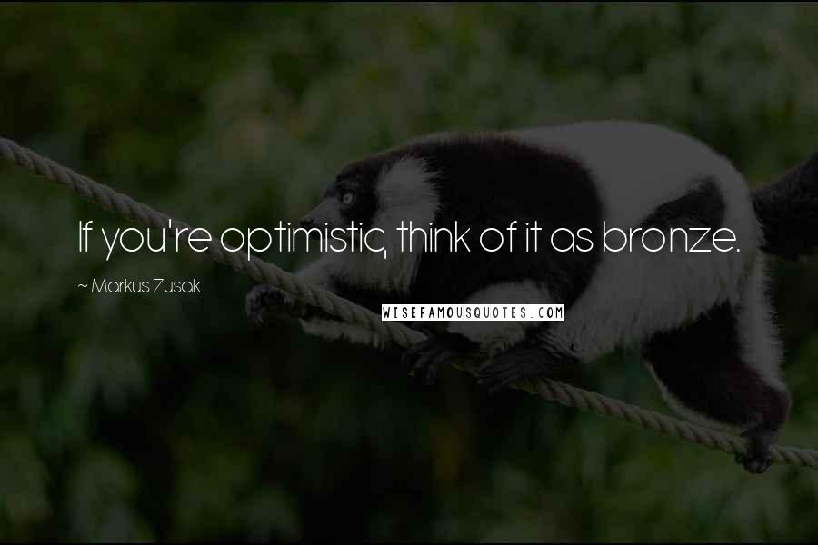 Markus Zusak Quotes: If you're optimistic, think of it as bronze.