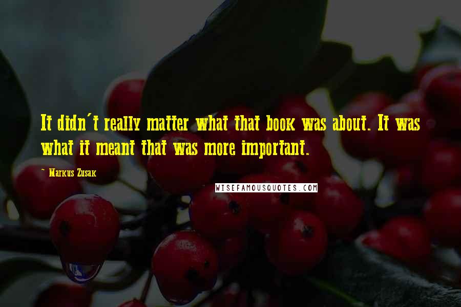 Markus Zusak Quotes: It didn't really matter what that book was about. It was what it meant that was more important.