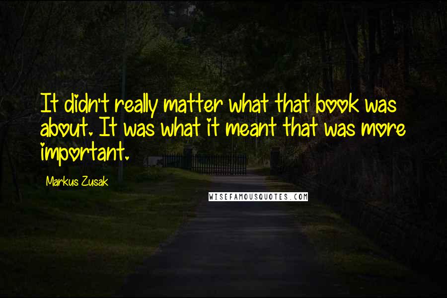 Markus Zusak Quotes: It didn't really matter what that book was about. It was what it meant that was more important.