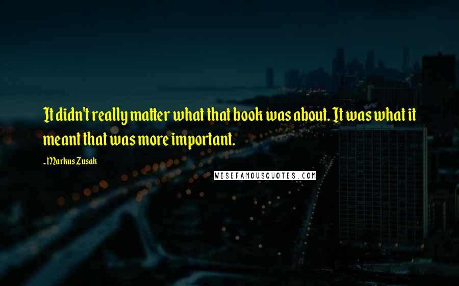 Markus Zusak Quotes: It didn't really matter what that book was about. It was what it meant that was more important.