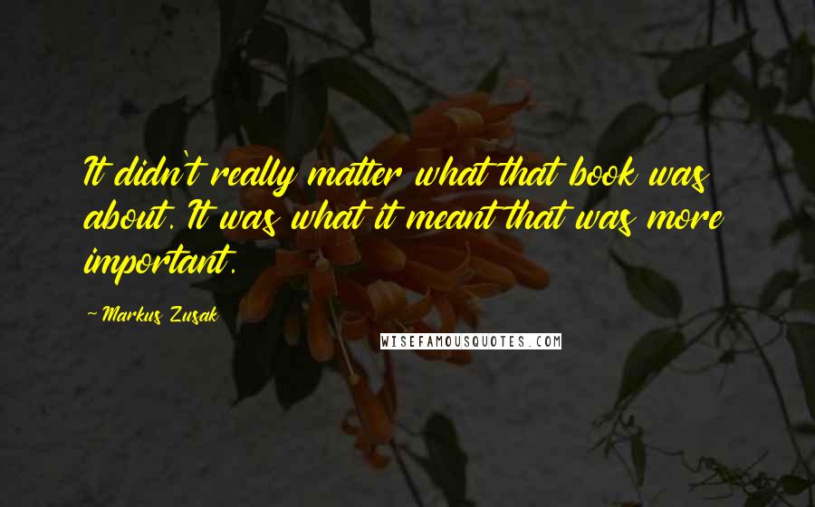 Markus Zusak Quotes: It didn't really matter what that book was about. It was what it meant that was more important.