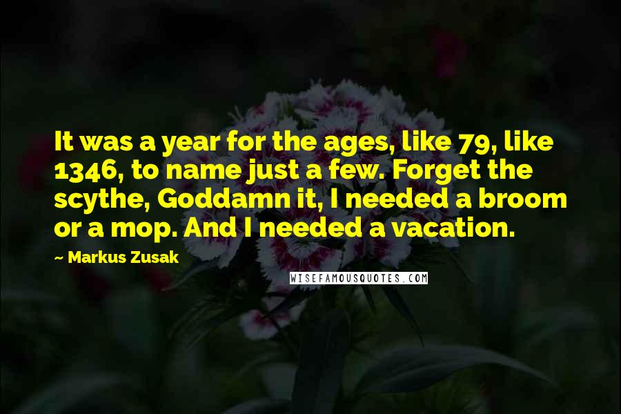 Markus Zusak Quotes: It was a year for the ages, like 79, like 1346, to name just a few. Forget the scythe, Goddamn it, I needed a broom or a mop. And I needed a vacation.