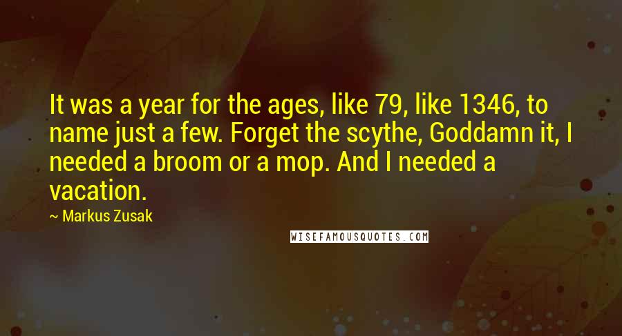 Markus Zusak Quotes: It was a year for the ages, like 79, like 1346, to name just a few. Forget the scythe, Goddamn it, I needed a broom or a mop. And I needed a vacation.