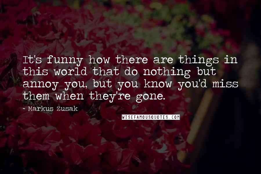 Markus Zusak Quotes: It's funny how there are things in this world that do nothing but annoy you, but you know you'd miss them when they're gone.