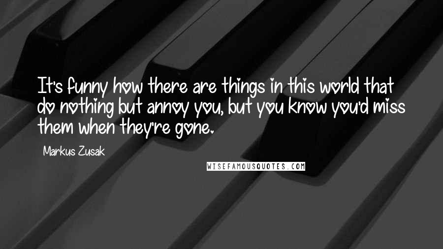 Markus Zusak Quotes: It's funny how there are things in this world that do nothing but annoy you, but you know you'd miss them when they're gone.