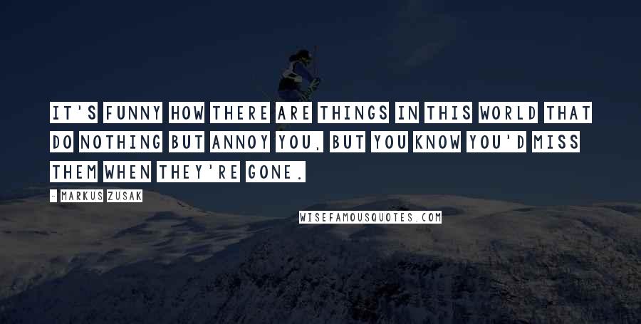 Markus Zusak Quotes: It's funny how there are things in this world that do nothing but annoy you, but you know you'd miss them when they're gone.