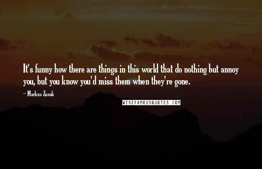 Markus Zusak Quotes: It's funny how there are things in this world that do nothing but annoy you, but you know you'd miss them when they're gone.