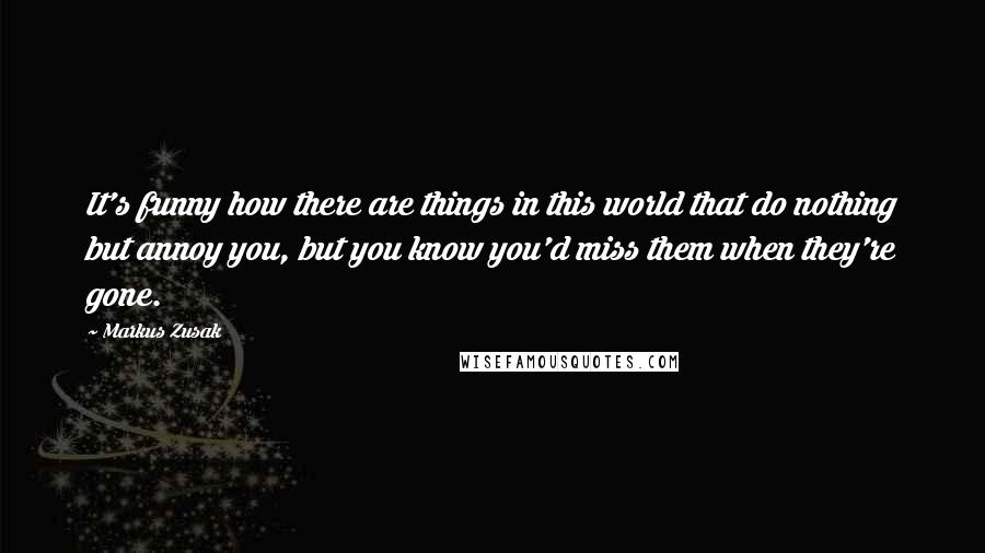 Markus Zusak Quotes: It's funny how there are things in this world that do nothing but annoy you, but you know you'd miss them when they're gone.