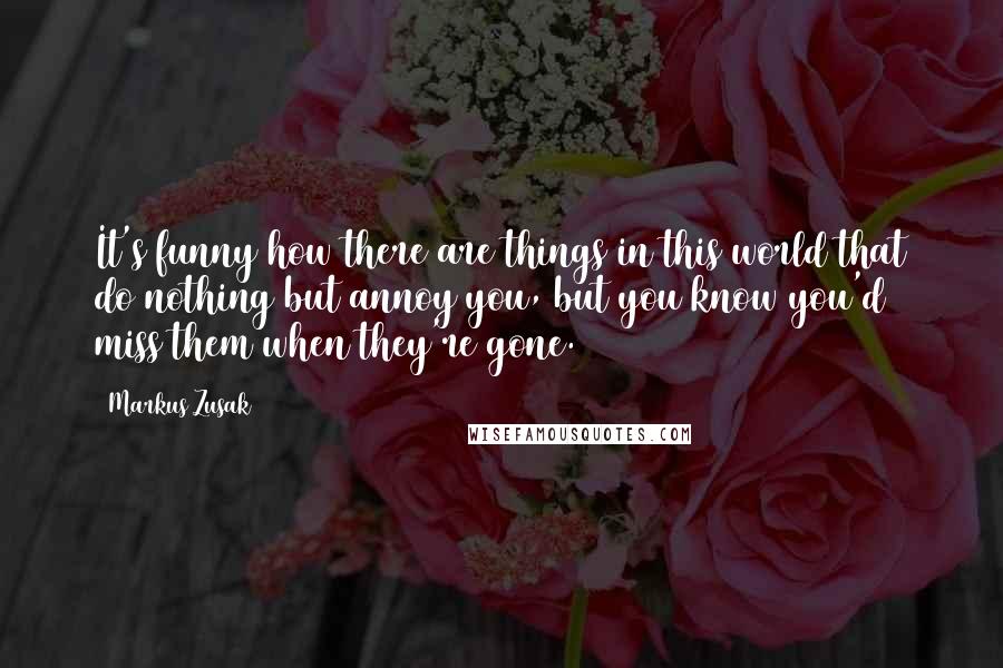 Markus Zusak Quotes: It's funny how there are things in this world that do nothing but annoy you, but you know you'd miss them when they're gone.