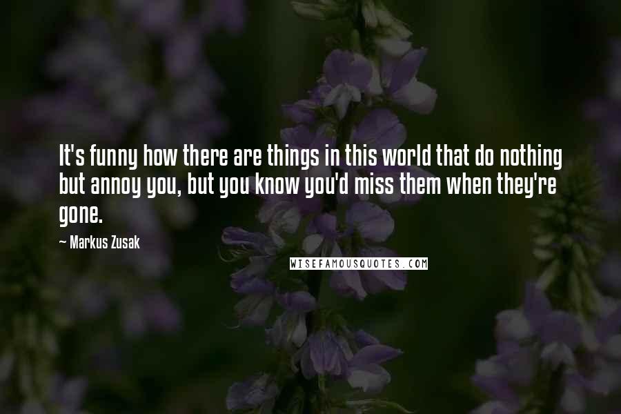 Markus Zusak Quotes: It's funny how there are things in this world that do nothing but annoy you, but you know you'd miss them when they're gone.