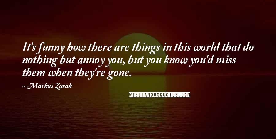 Markus Zusak Quotes: It's funny how there are things in this world that do nothing but annoy you, but you know you'd miss them when they're gone.