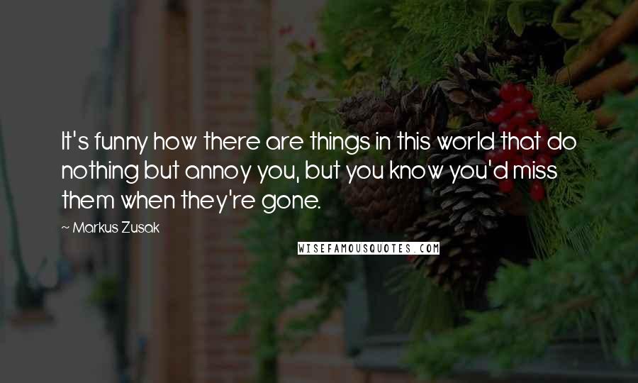 Markus Zusak Quotes: It's funny how there are things in this world that do nothing but annoy you, but you know you'd miss them when they're gone.