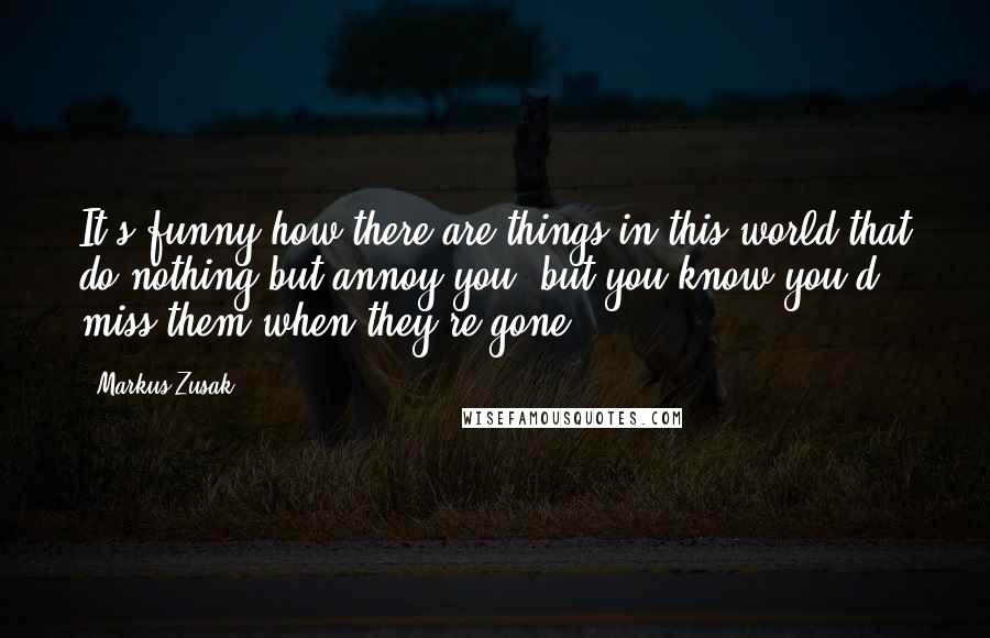 Markus Zusak Quotes: It's funny how there are things in this world that do nothing but annoy you, but you know you'd miss them when they're gone.