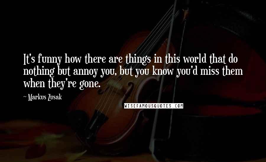 Markus Zusak Quotes: It's funny how there are things in this world that do nothing but annoy you, but you know you'd miss them when they're gone.