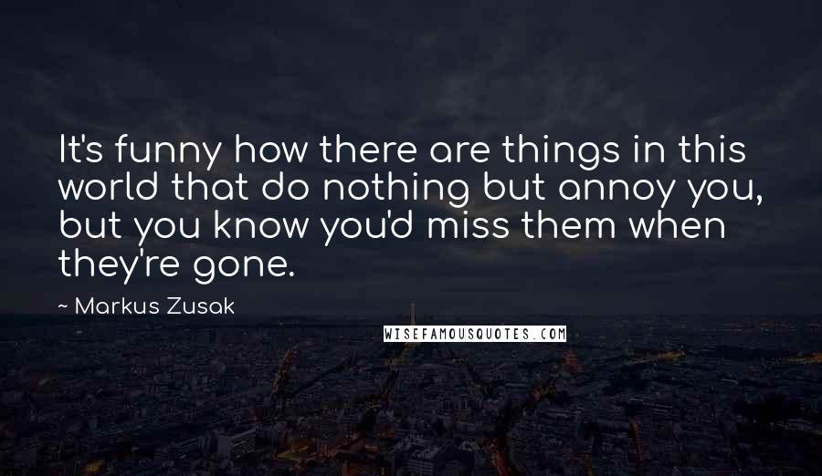 Markus Zusak Quotes: It's funny how there are things in this world that do nothing but annoy you, but you know you'd miss them when they're gone.