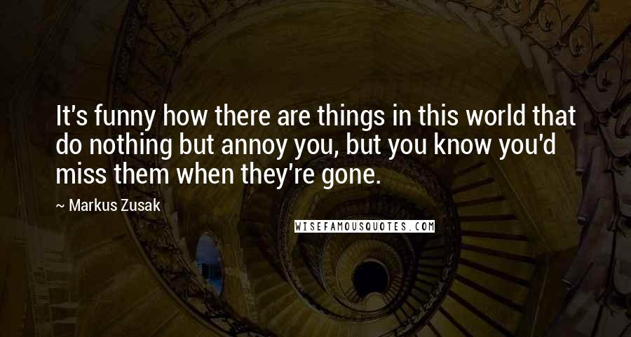 Markus Zusak Quotes: It's funny how there are things in this world that do nothing but annoy you, but you know you'd miss them when they're gone.