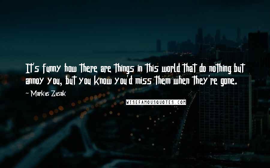 Markus Zusak Quotes: It's funny how there are things in this world that do nothing but annoy you, but you know you'd miss them when they're gone.