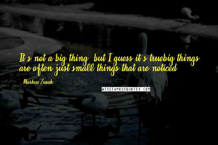 Markus Zusak Quotes: It's not a big thing, but I guess it's truebig things are often just small things that are noticed.