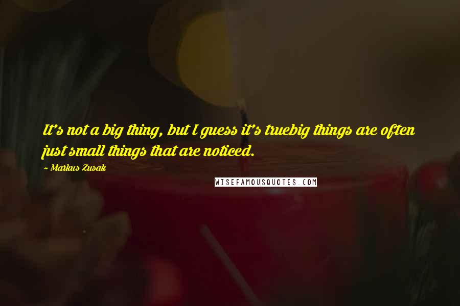 Markus Zusak Quotes: It's not a big thing, but I guess it's truebig things are often just small things that are noticed.