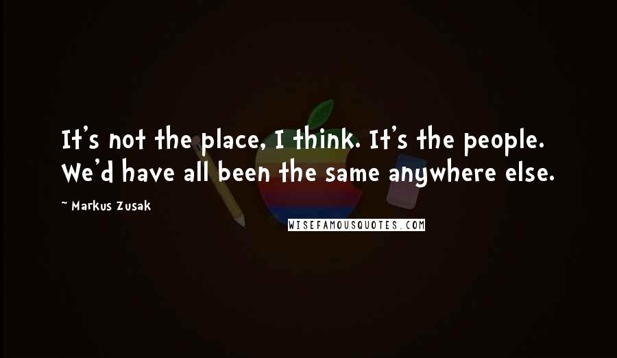 Markus Zusak Quotes: It's not the place, I think. It's the people. We'd have all been the same anywhere else.