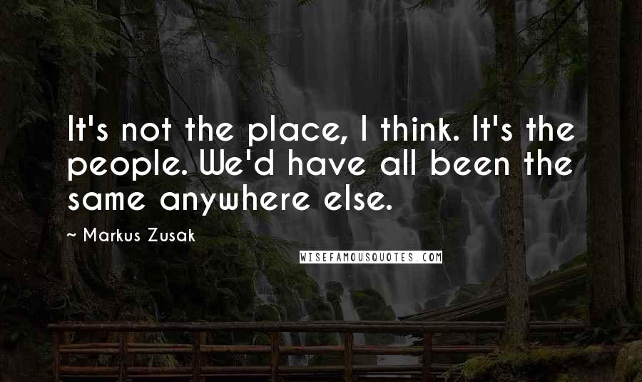 Markus Zusak Quotes: It's not the place, I think. It's the people. We'd have all been the same anywhere else.