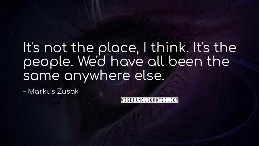 Markus Zusak Quotes: It's not the place, I think. It's the people. We'd have all been the same anywhere else.