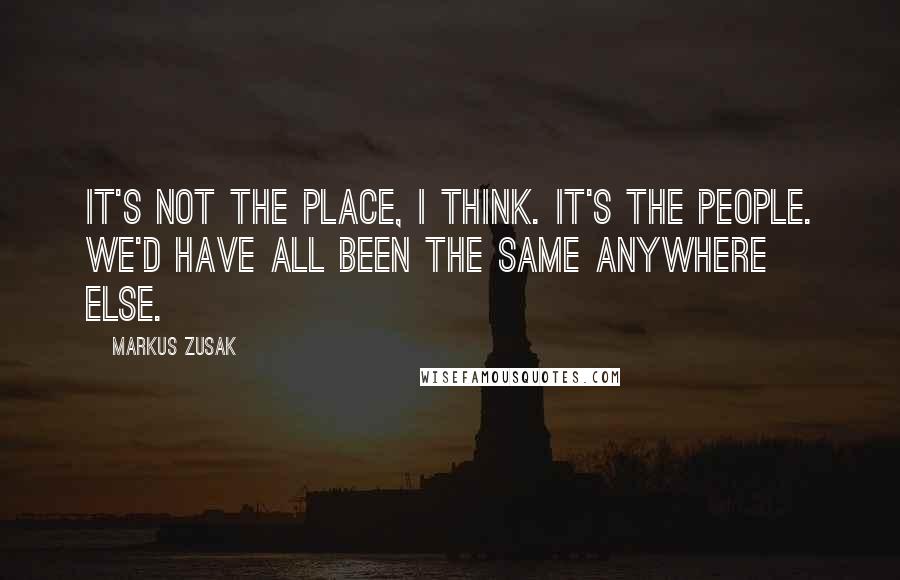 Markus Zusak Quotes: It's not the place, I think. It's the people. We'd have all been the same anywhere else.