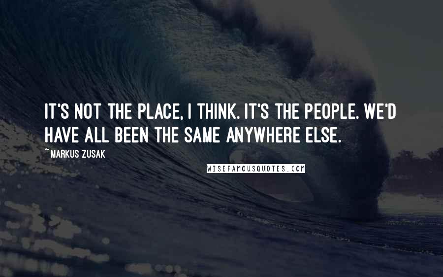 Markus Zusak Quotes: It's not the place, I think. It's the people. We'd have all been the same anywhere else.