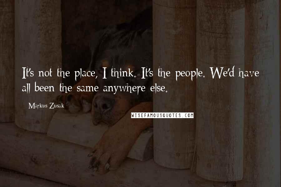 Markus Zusak Quotes: It's not the place, I think. It's the people. We'd have all been the same anywhere else.