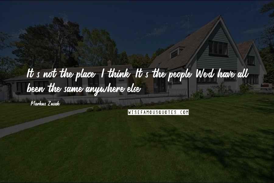 Markus Zusak Quotes: It's not the place, I think. It's the people. We'd have all been the same anywhere else.