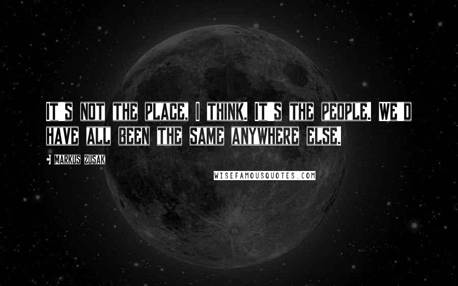 Markus Zusak Quotes: It's not the place, I think. It's the people. We'd have all been the same anywhere else.