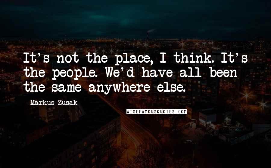 Markus Zusak Quotes: It's not the place, I think. It's the people. We'd have all been the same anywhere else.