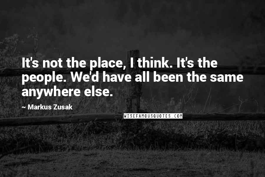 Markus Zusak Quotes: It's not the place, I think. It's the people. We'd have all been the same anywhere else.