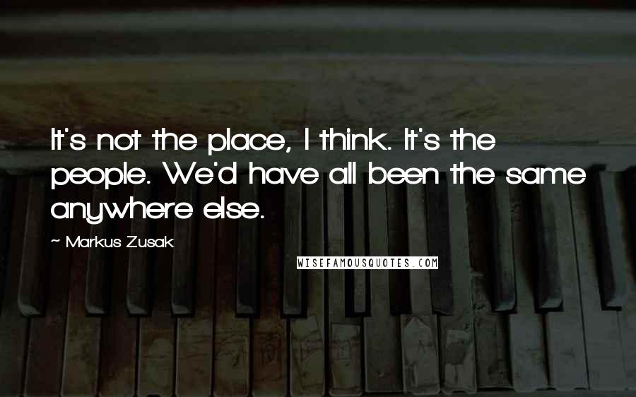 Markus Zusak Quotes: It's not the place, I think. It's the people. We'd have all been the same anywhere else.