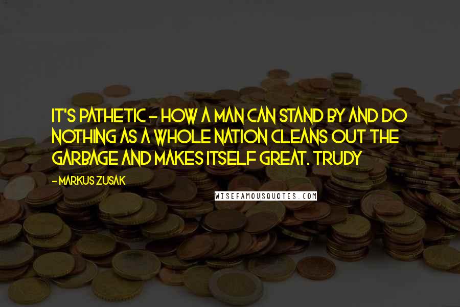 Markus Zusak Quotes: It's pathetic - how a man can stand by and do nothing as a whole nation cleans out the garbage and makes itself great. Trudy