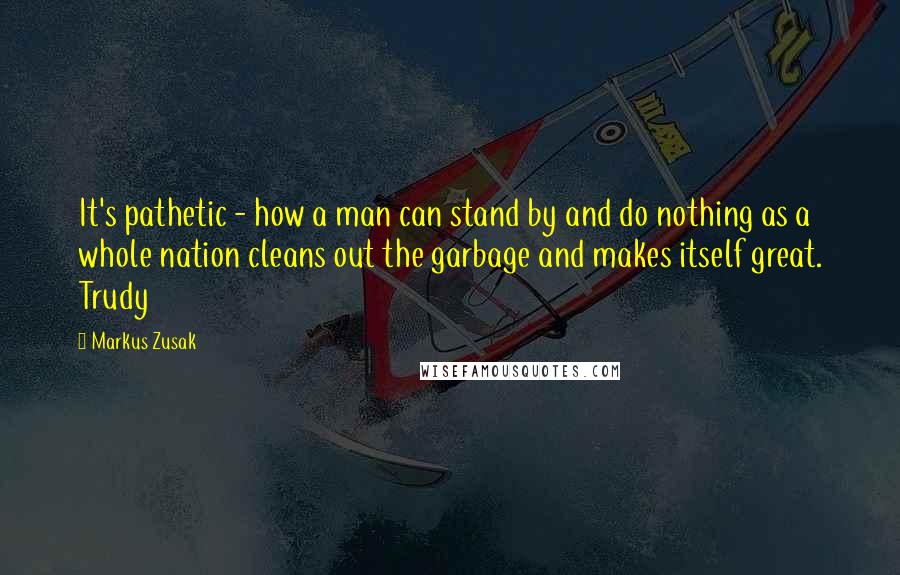 Markus Zusak Quotes: It's pathetic - how a man can stand by and do nothing as a whole nation cleans out the garbage and makes itself great. Trudy