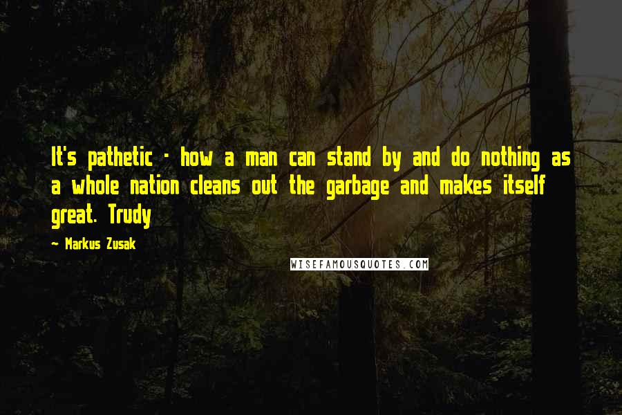 Markus Zusak Quotes: It's pathetic - how a man can stand by and do nothing as a whole nation cleans out the garbage and makes itself great. Trudy