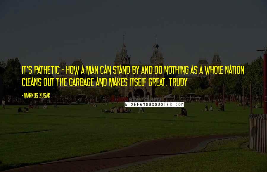 Markus Zusak Quotes: It's pathetic - how a man can stand by and do nothing as a whole nation cleans out the garbage and makes itself great. Trudy