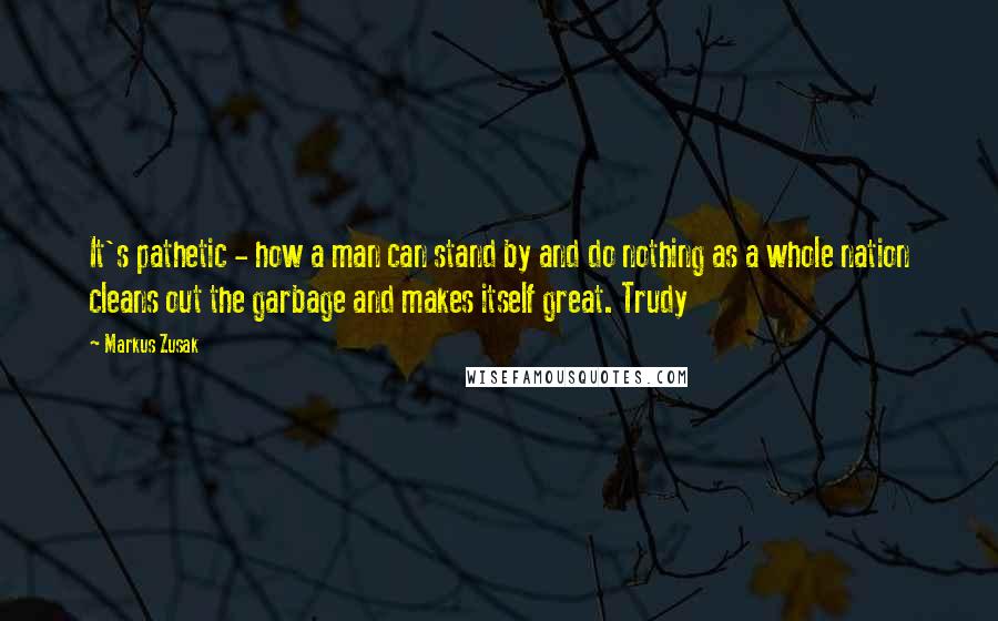 Markus Zusak Quotes: It's pathetic - how a man can stand by and do nothing as a whole nation cleans out the garbage and makes itself great. Trudy
