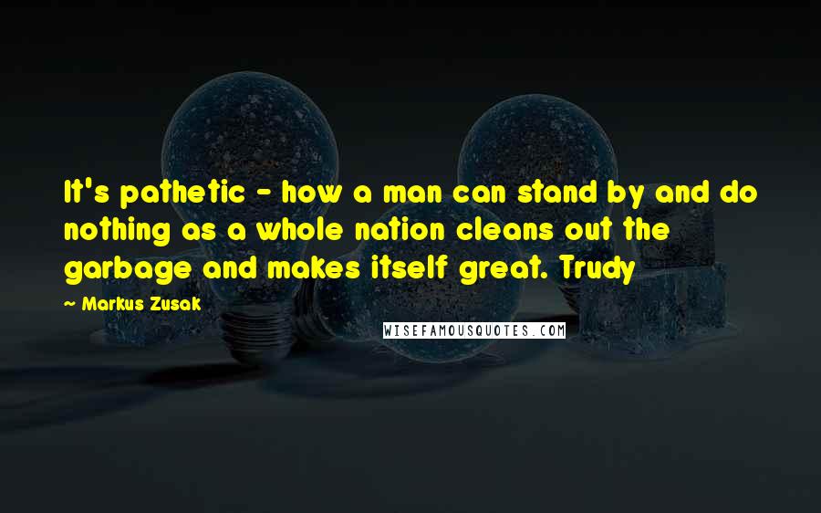 Markus Zusak Quotes: It's pathetic - how a man can stand by and do nothing as a whole nation cleans out the garbage and makes itself great. Trudy