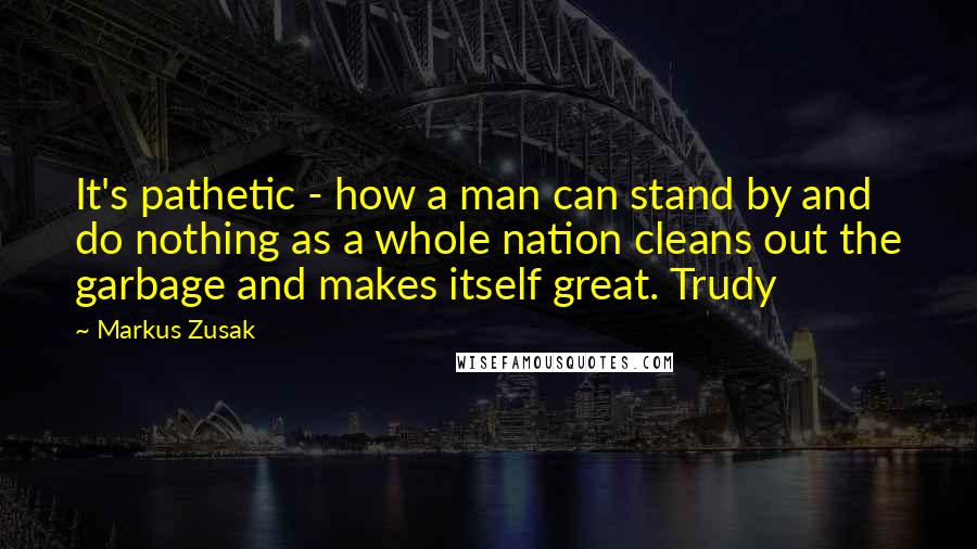 Markus Zusak Quotes: It's pathetic - how a man can stand by and do nothing as a whole nation cleans out the garbage and makes itself great. Trudy