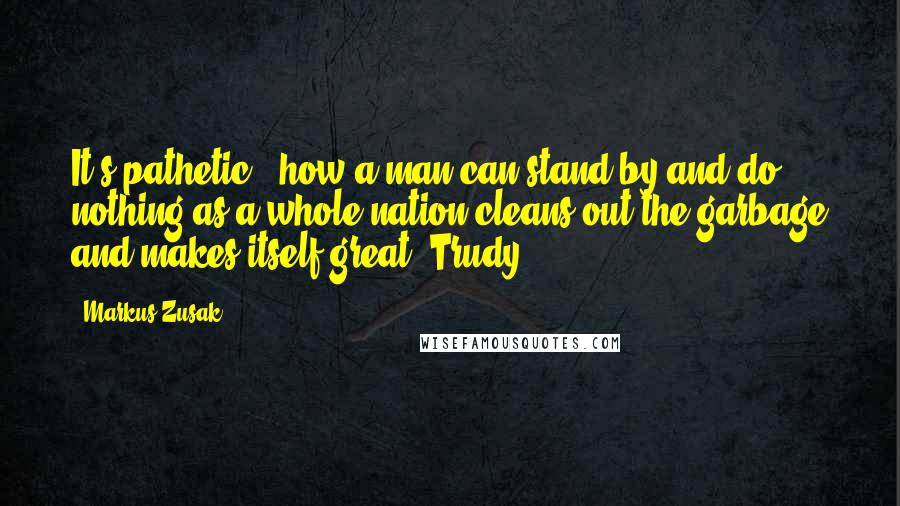 Markus Zusak Quotes: It's pathetic - how a man can stand by and do nothing as a whole nation cleans out the garbage and makes itself great. Trudy